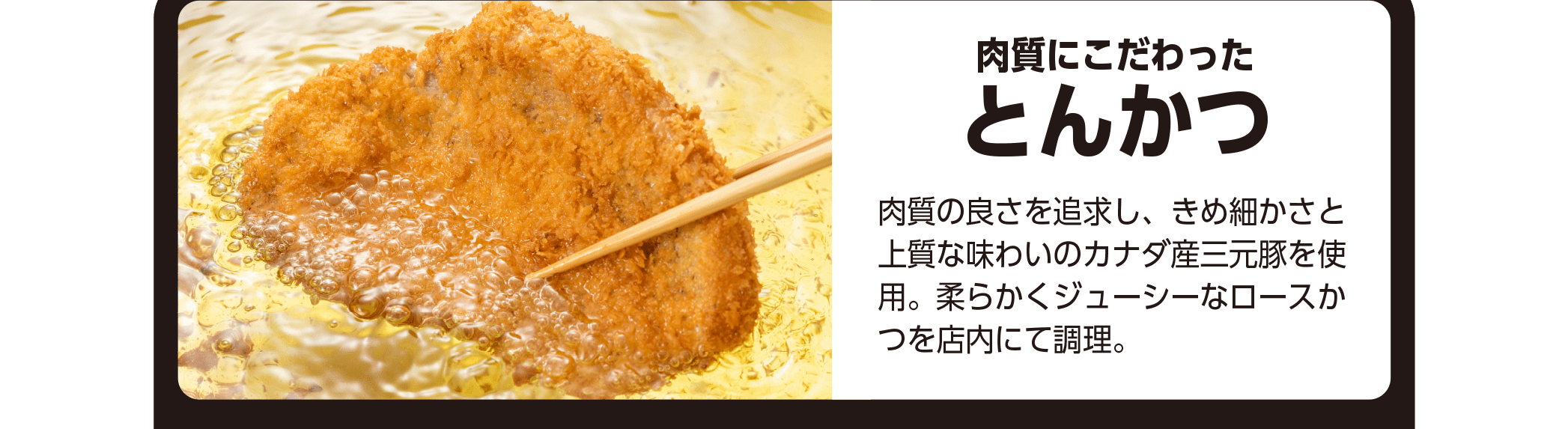 肉質にこだわったとんかつ - 肉質の良さを追求し、きめ細かさと上質な味わいのカナダ産三元豚を使用。柔らかくジューシーなロースかつを店内にて調理。