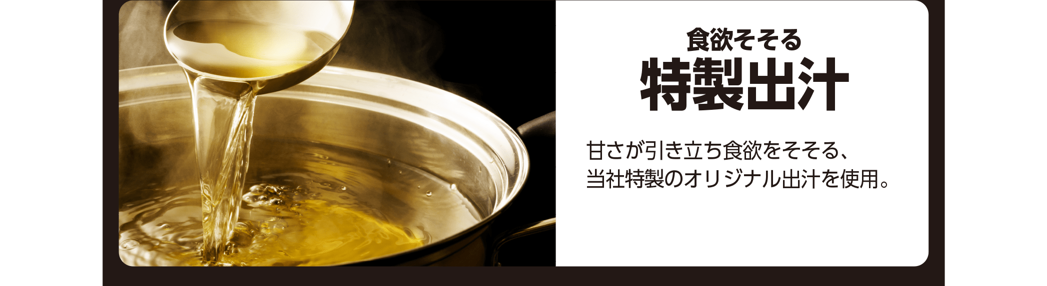 食欲そそる特性出汁 - 甘さが引き立ち食欲をそそる、当社特性のオリジナル出汁を使用。